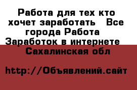 Работа для тех кто хочет заработать - Все города Работа » Заработок в интернете   . Сахалинская обл.